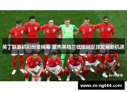 英丁联赛精彩纷呈揭幕 聚焦英格兰低级别足球发展新机遇